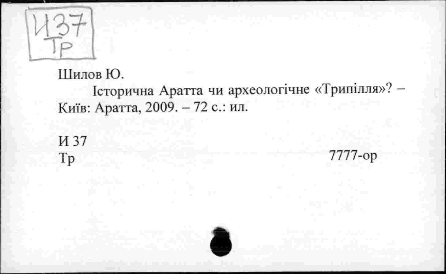 ﻿И37-
тр
Шилов Ю.
Історична Аратта чи археологічне «Трипілля»? -Київ: Аратта, 2009. — 72 с.: ил.
И 37
Тр
7777-ор